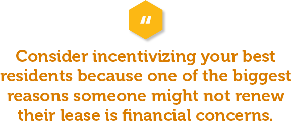 Consider incentivizing your good renters because one of the biggest reasons someone might not renew their lease is financial concerns. A free or discount on their first month’s rent could mitigate those worries.