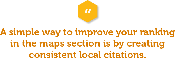 A simple way to improve your ranking in the maps section is by creating consistent local citations. Building citations improves your Google authority and increases the consistency in which your brand is represented by your Name, Address, Phone (NAP) Score. 