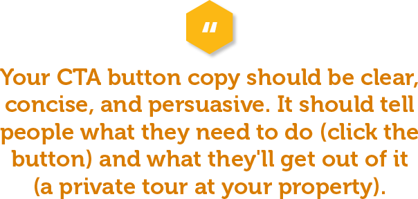 Testing different versions of your CTA button copy is a great way to see if you can increase conversions on your multifamily website. Your CTA button copy should be clear, concise, and persuasive. It should tell people what they need to do (click the button) and what they'll get out of it (a private tour at your property). 