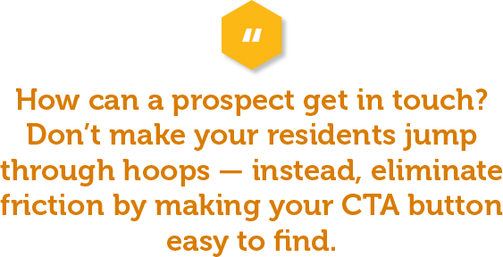 This should seem simple, but shockingly enough, a lot of properties don’t do it well. How can a prospect get in touch? Don’t make people jump through hoops — instead, make it easy and eliminate friction in the buying process by making your CTA button easy to find.