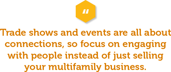 Trade shows and events are all about connections, so focus on engaging with people instead of just selling your multifamily business. Create meaningful conversations that help build relationships and capture the attention of potential customers or partners. You can also offer helpful advice or tips, or even host unique activities to draw in more people to your booth.