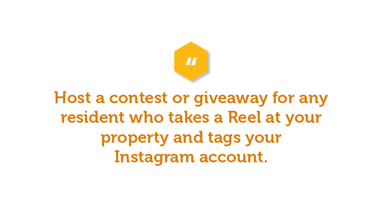 Host a contest or giveaway for any resident who takes a Reel at your property and tags your Instagram account. Then, you can reshare your favorites. This not only increases engagement online, but also spreads more word of mouth about your property. Win win!