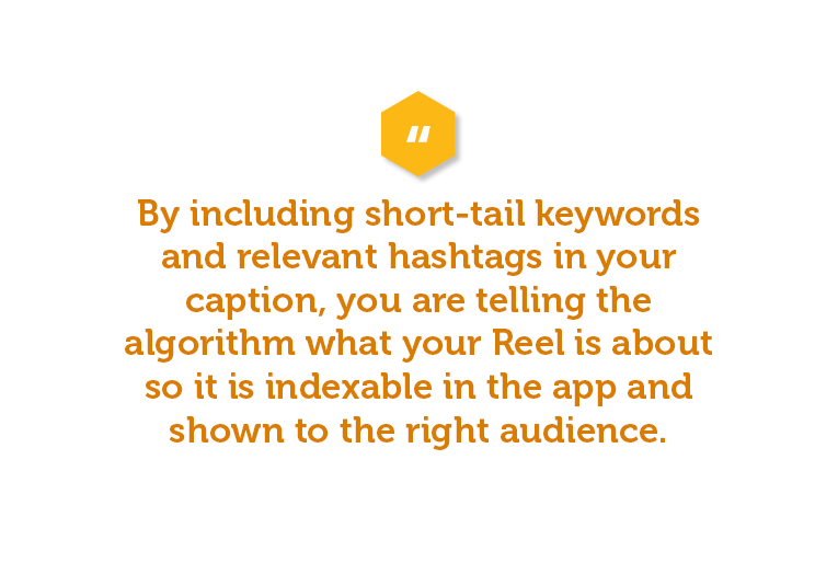 By including short-tail keywords and relevant hashtags in your caption, you are telling the algorithm what your Reel is about so it is indexable in the app and shown to the right audience. 