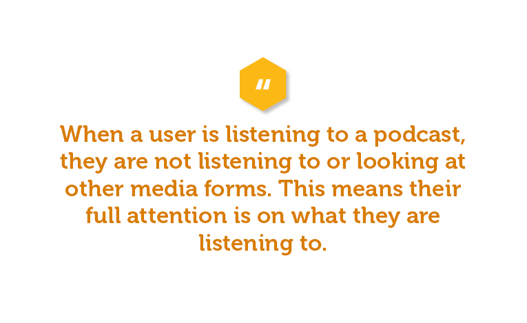 Unlike other forms of media, when a user is listening to a podcast, they are not listening to or looking at any other forms of media. This means their full attention is on what they are listening to.