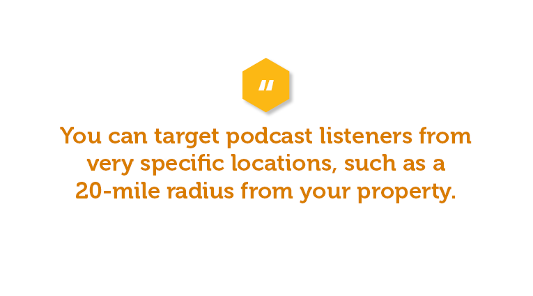 You can target podcast listeners from very specific locations, such as a 20-mile radius from your property. 
