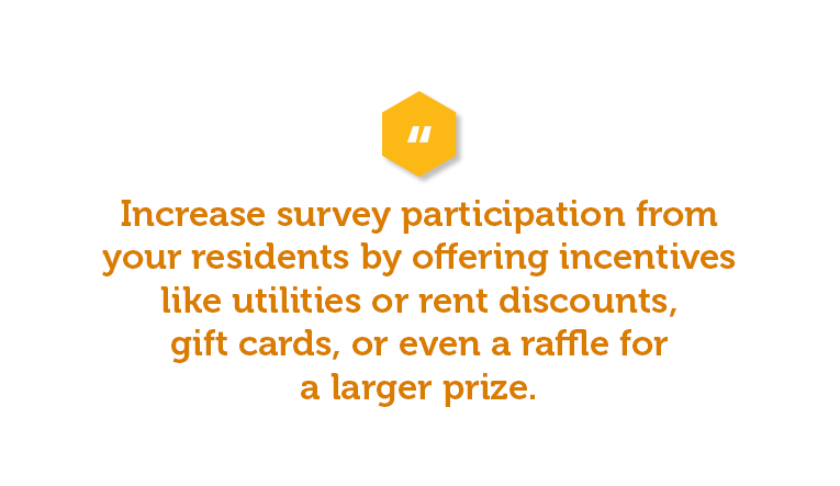 One way to increase participation is to offer incentives for completing the survey. These incentives range from utilities or rent discounts, gift cards, or even a raffle for a larger prize. Offering incentives encourages them to give detailed feedback and allows them to complete the survey promptly. It can also offer you more comprehensive feedback and results so you can improve customer service and ultimately increase apartment renewals.