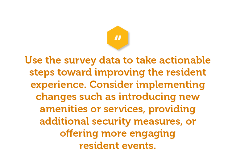 These surveys are all well and good if you actually use the information to make changes. Be sure to use the data from your resident satisfaction survey to take actionable steps. Consider implementing changes such as introducing new amenities or services, providing additional security measures, or offering more engaging resident events. Then communicate these changes via email blasts, newsletters, and social media.